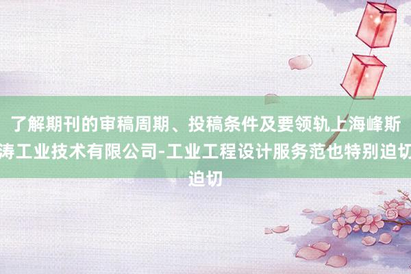 了解期刊的审稿周期、投稿条件及要领轨上海峰斯涛工业技术有限公司-工业工程设计服务范也特别迫切