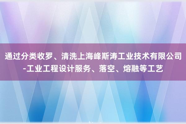 通过分类收罗、清洗上海峰斯涛工业技术有限公司-工业工程设计服务、落空、熔融等工艺