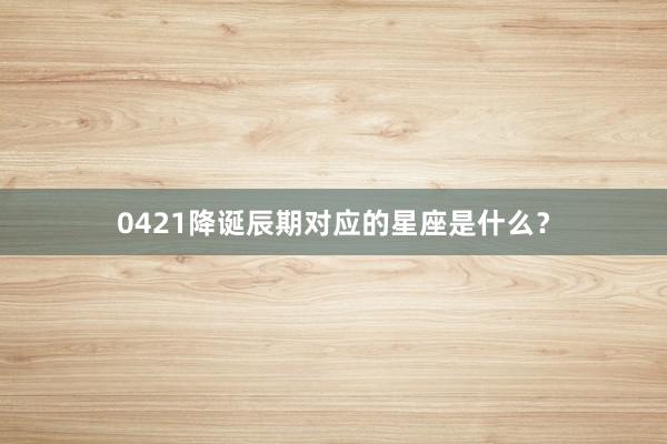 0421降诞辰期对应的星座是什么？